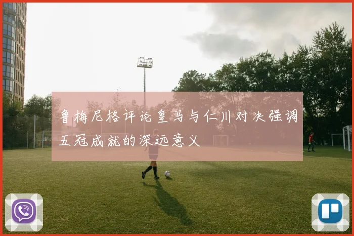 鲁梅尼格评论皇马与仁川对决强调五冠成就的深远意义
