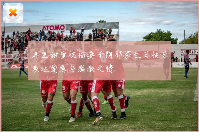 库里甜蜜祝福妻子阿耶莎生日快乐表达爱意与感激之情