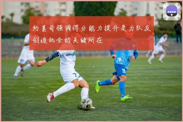 约基奇强调得分能力提升是为队友创造机会的关键所在