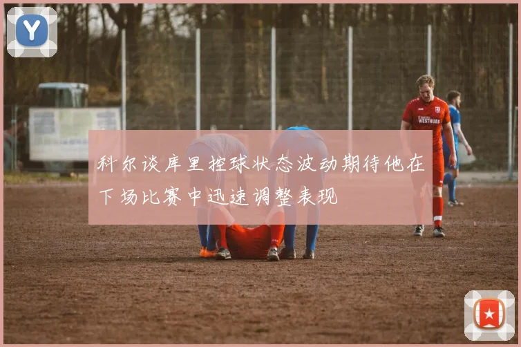 科尔谈库里控球状态波动期待他在下场比赛中迅速调整表现