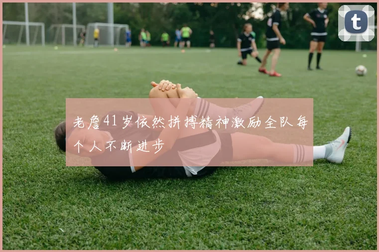 老詹41岁依然拼搏精神激励全队每个人不断进步