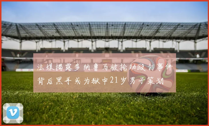 法媒揭露多纳鲁马被抢劫殴打事件背后黑手或为狱中21岁男子策划