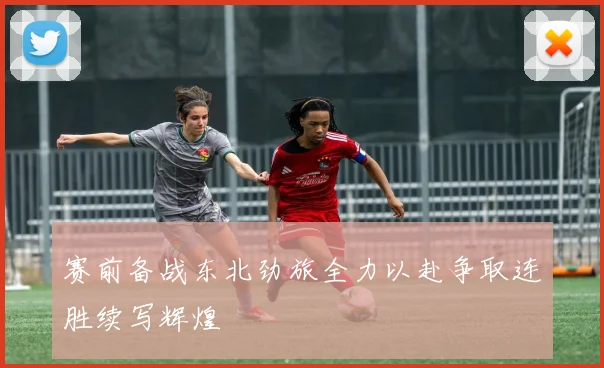 赛前备战东北劲旅全力以赴争取连胜续写辉煌