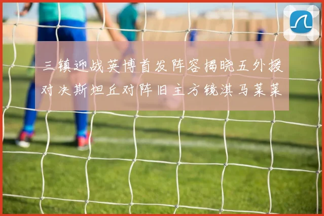 三镇迎战英博首发阵容揭晓五外援对决斯坦丘对阵旧主方镜淇马莱莱先发出战
