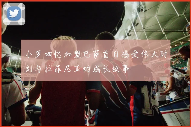 小罗回忆加盟巴萨首日感受伟大时刻与拉菲尼亚的成长故事