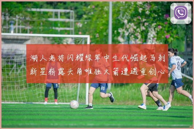 湖人老将闪耀绿军中生代崛起马刺新星崭露头角唯独火箭遭遇重创心碎不已