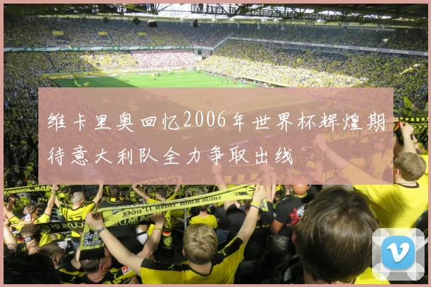 维卡里奥回忆2006年世界杯辉煌期待意大利队全力争取出线