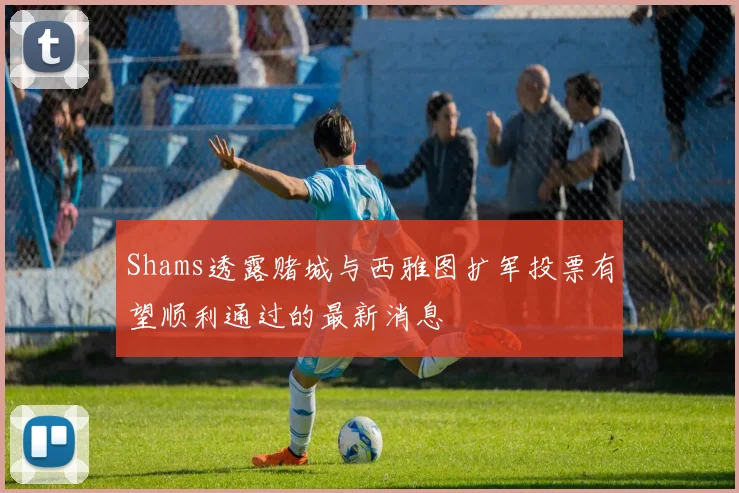 Shams透露赌城与西雅图扩军投票有望顺利通过的最新消息