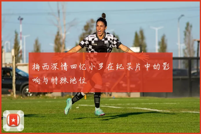 梅西深情回忆小罗在纪录片中的影响与特殊地位