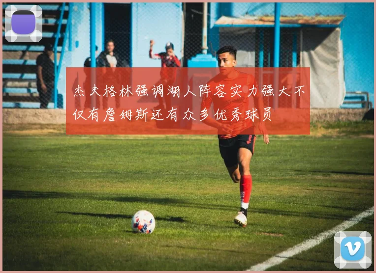 杰夫格林强调湖人阵容实力强大不仅有詹姆斯还有众多优秀球员