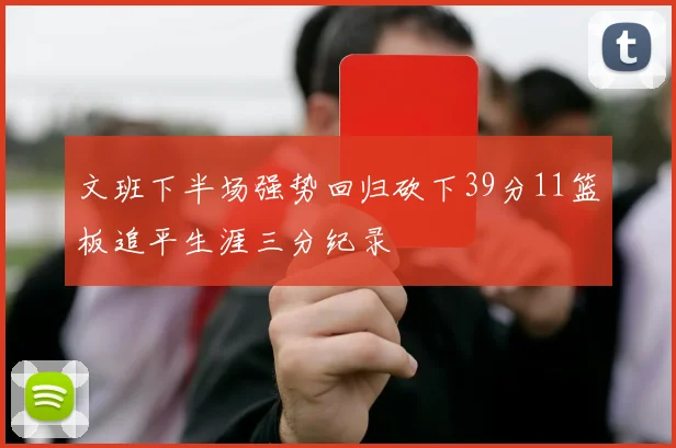 文班下半场强势回归砍下39分11篮板追平生涯三分纪录