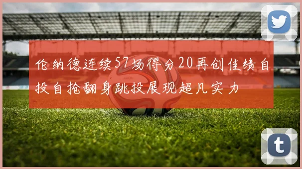 伦纳德连续57场得分20再创佳绩自投自抢翻身跳投展现超凡实力