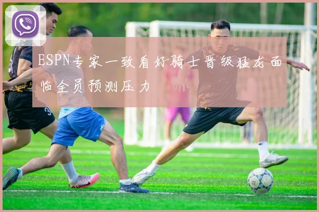 ESPN专家一致看好骑士晋级猛龙面临全员预测压力