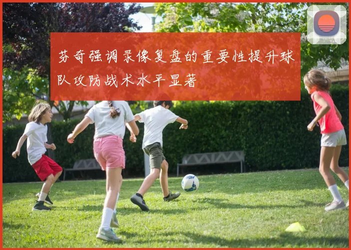 芬奇强调录像复盘的重要性提升球队攻防战术水平显著