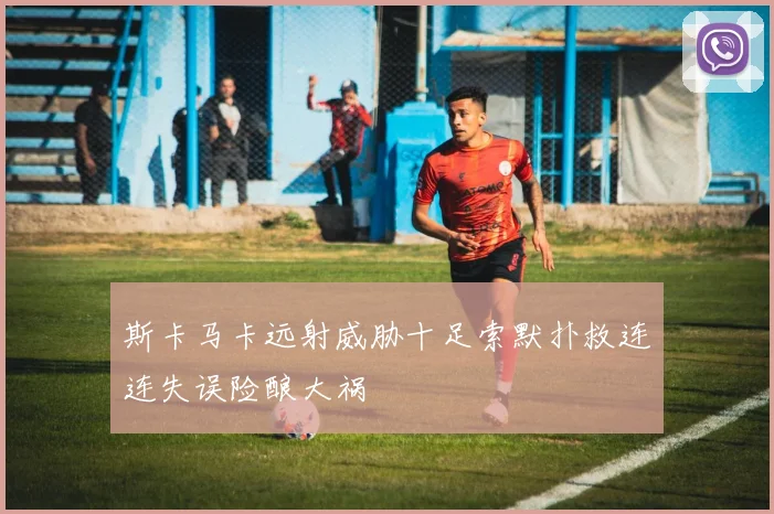斯卡马卡远射威胁十足索默扑救连连失误险酿大祸