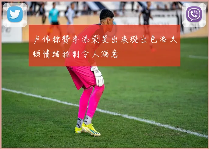 卢伟称赞李添荣复出表现出色洛夫顿情绪控制令人满意