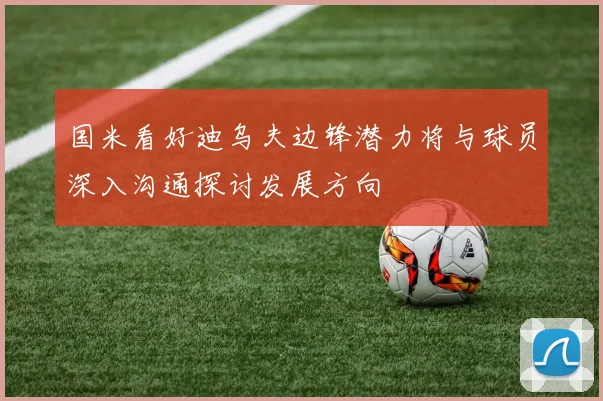 国米看好迪乌夫边锋潜力将与球员深入沟通探讨发展方向