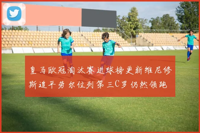 皇马欧冠淘汰赛进球榜更新维尼修斯追平劳尔位列第三C罗仍然领跑