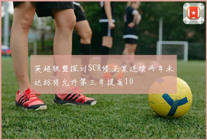 英超联盟探讨SCR修正案连续两年未达标将允许第三年提高10