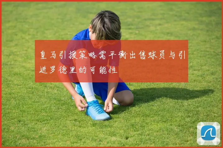 皇马引援策略需平衡出售球员与引进罗德里的可能性